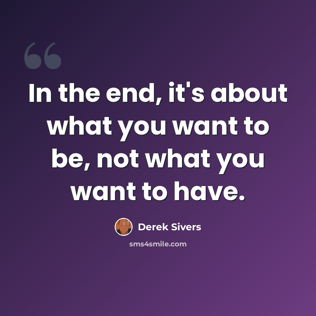 “In the end, it's about what you want to be, not what you want to have.” quote by Derek Sivers