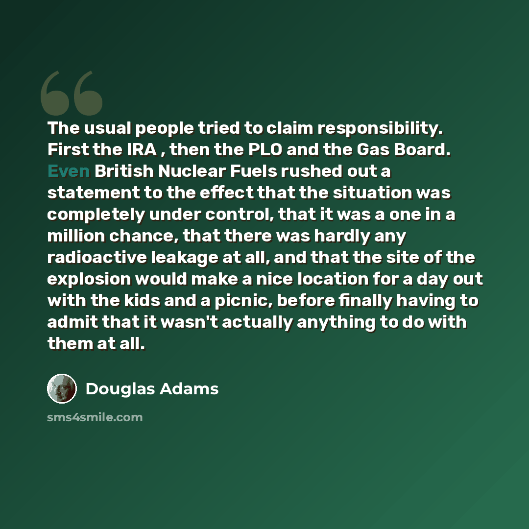 “The usual people tried to claim responsibility. First the IRA , then the PLO and the Gas Board. Even British Nuclear Fuels rushed out a statement to the effect that the situation was completely under control, that it was a one in a million chance, that there was hardly any radioactive leakage at…” quote by Douglas Adams