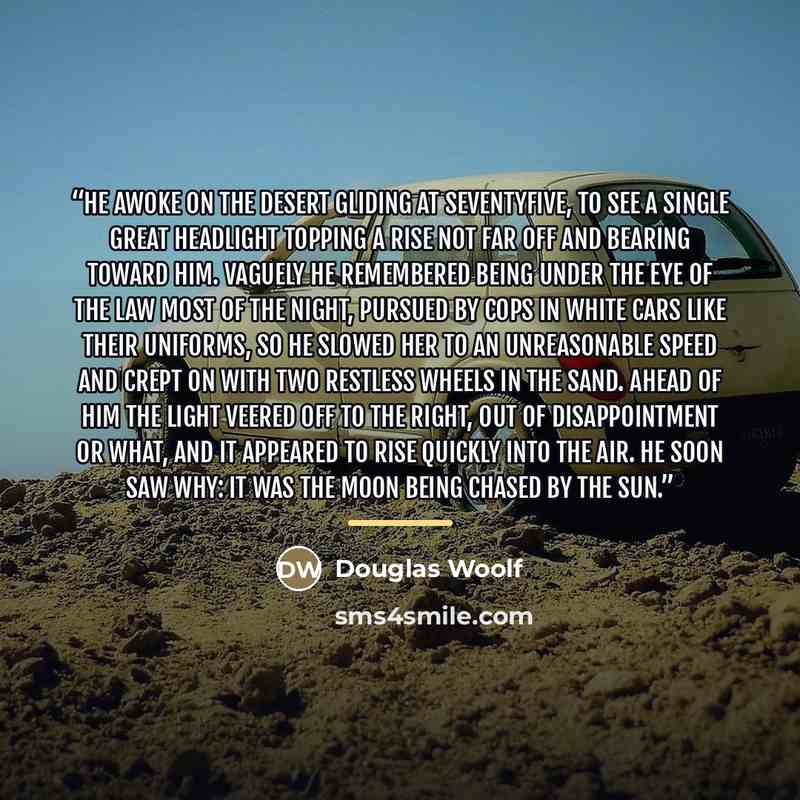 “He awoke on the desert gliding at seventyfive, to see a single great headlight topping a rise not far off and bearing toward him. Vaguely he remembered being under the eye of the law most of the night, pursued by cops in white cars like their uniforms, so he slowed her to an unreasonable speed and…” quote by Douglas Woolf