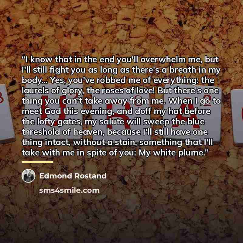 “I know that in the end you'll overwhelm me, but I'll still fight you as long as there's a breath in my body... Yes, you've robbed me of everything: the laurels of glory, the roses of love! But there's one thing you can't take away from me. When I go to meet God this evening, and doff my hat before…” quote by Edmond Rostand