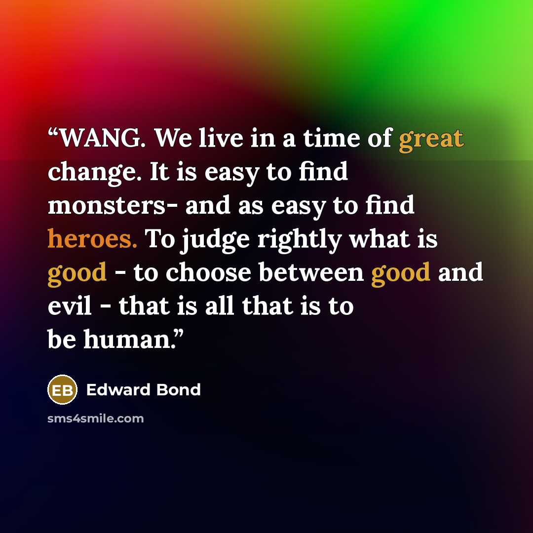 “WANG. We live in a time of great change. It is easy to find monsters- and as easy to find heroes. To judge rightly what is good - to choose between good and evil - that is all that is to be human.” quote by Edward Bond