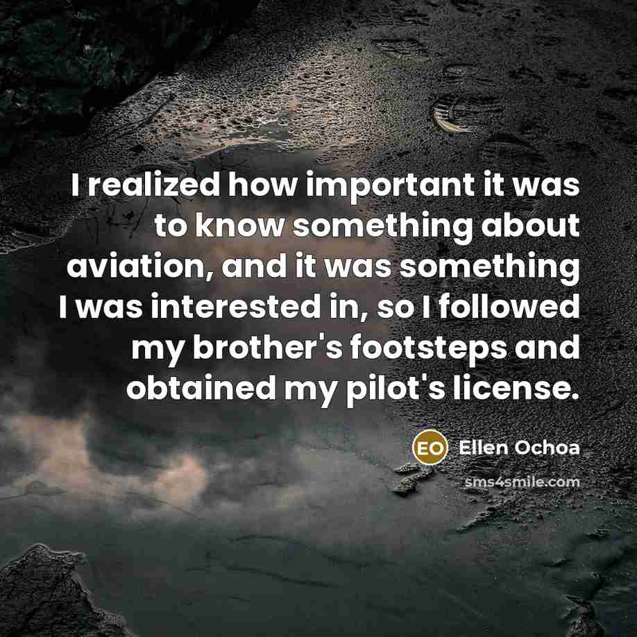 “I realized how important it was to know something about aviation, and it was something I was interested in, so I followed my brother's footsteps and obtained my pilot's license.” quote by Ellen Ochoa