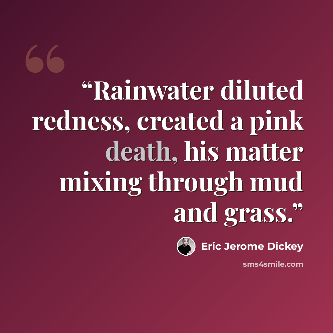 “Rainwater diluted redness, created a pink death, his matter mixing through mud and grass.” quote by Eric Jerome Dickey
