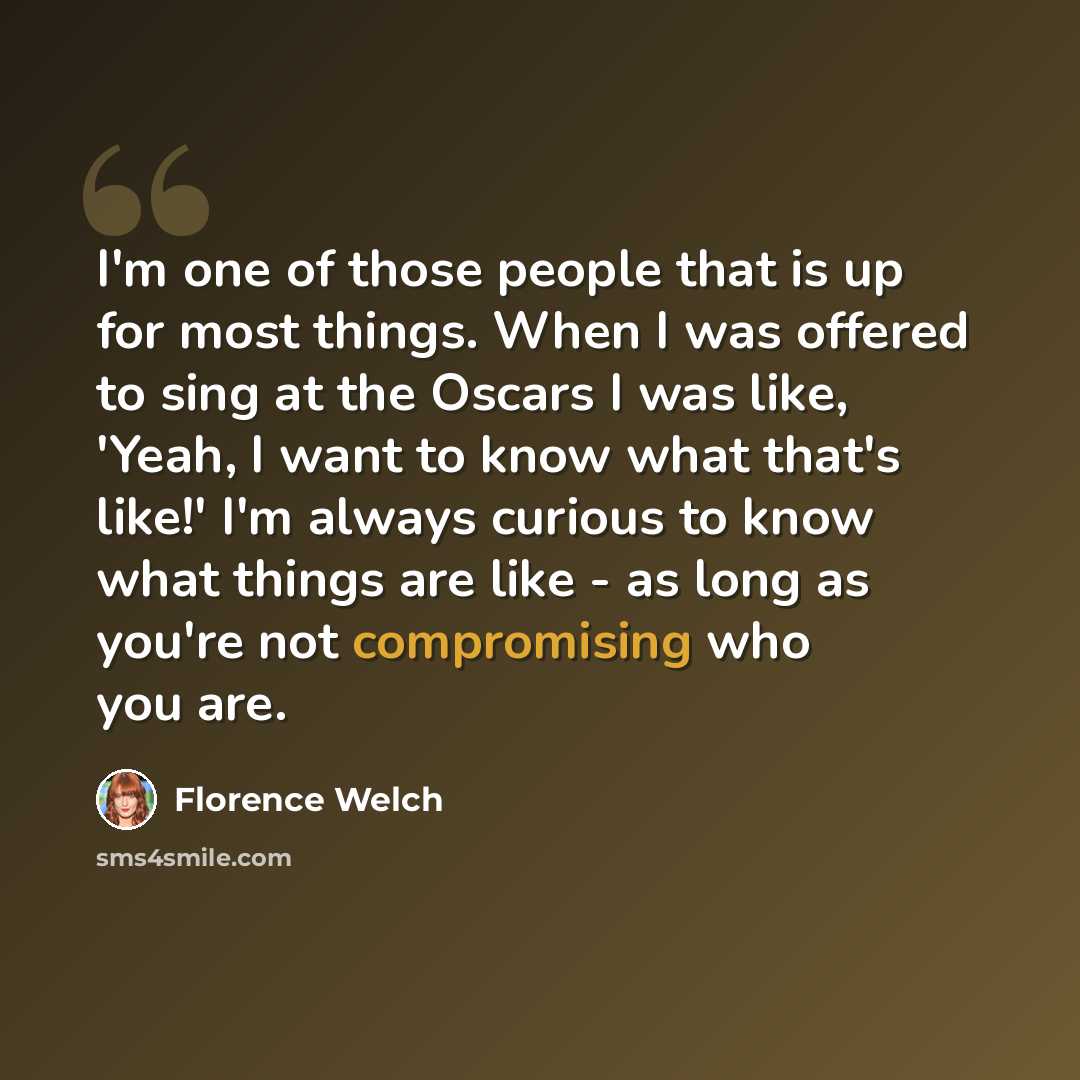 “I'm one of those people that is up for most things. When I was offered to sing at the Oscars I was like, 'Yeah, I want to know what that's like!' I'm always curious to know what things are like - as long as you're not compromising who you are.” quote by Florence Welch