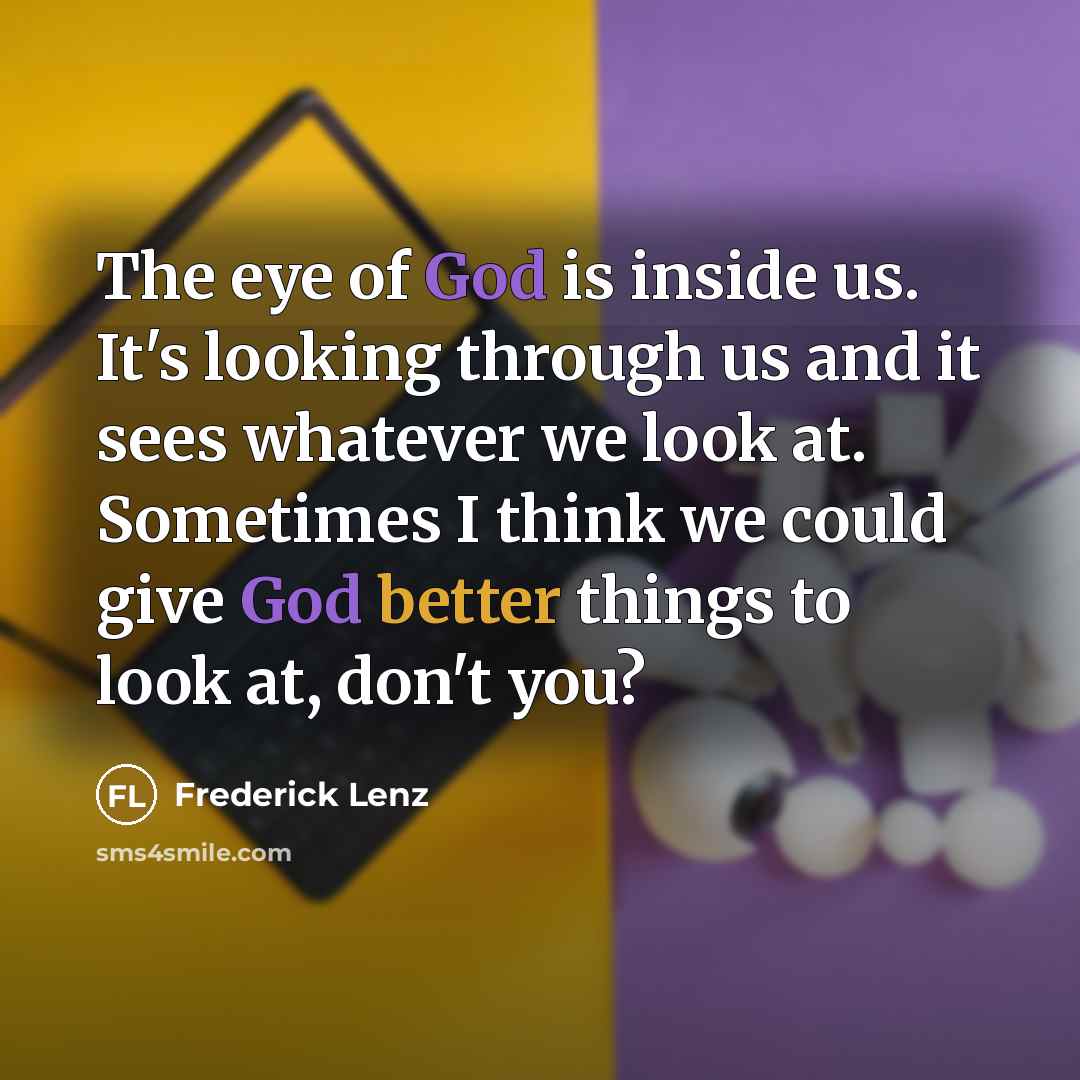 “The eye of God is inside us. It's looking through us and it sees whatever we look at. Sometimes I think we could give God better things to look at, don't you?” quote by Frederick Lenz