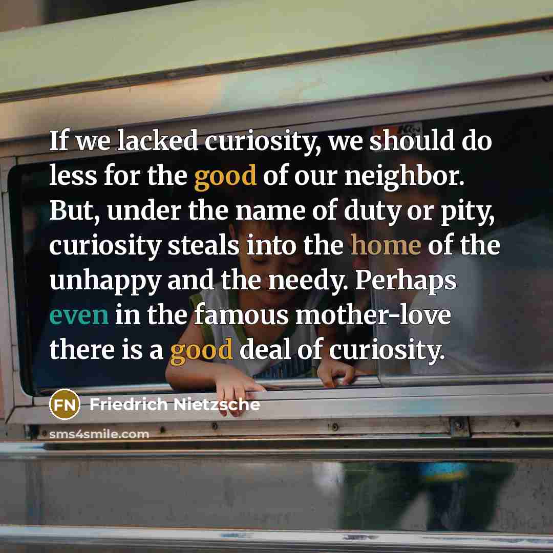 “If we lacked curiosity, we should do less for the good of our neighbor. But, under the name of duty or pity, curiosity steals into the home of the unhappy and the needy. Perhaps even in the famous mother-love there is a good deal of curiosity.” quote by Friedrich Nietzsche