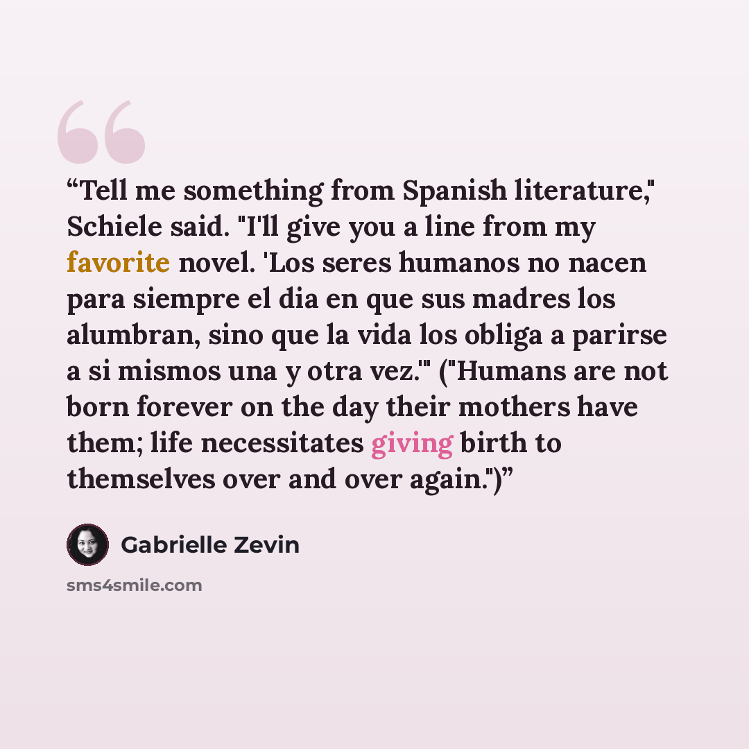 “Tell me something from Spanish literature," Schiele said. "I'll give you a line from my favorite novel. 'Los seres humanos no nacen para siempre el dia en que sus madres los alumbran, sino que la vida los obliga a parirse a si mismos una y otra vez.'" ("Humans are not born forever on the day their…” quote by Gabrielle Zevin