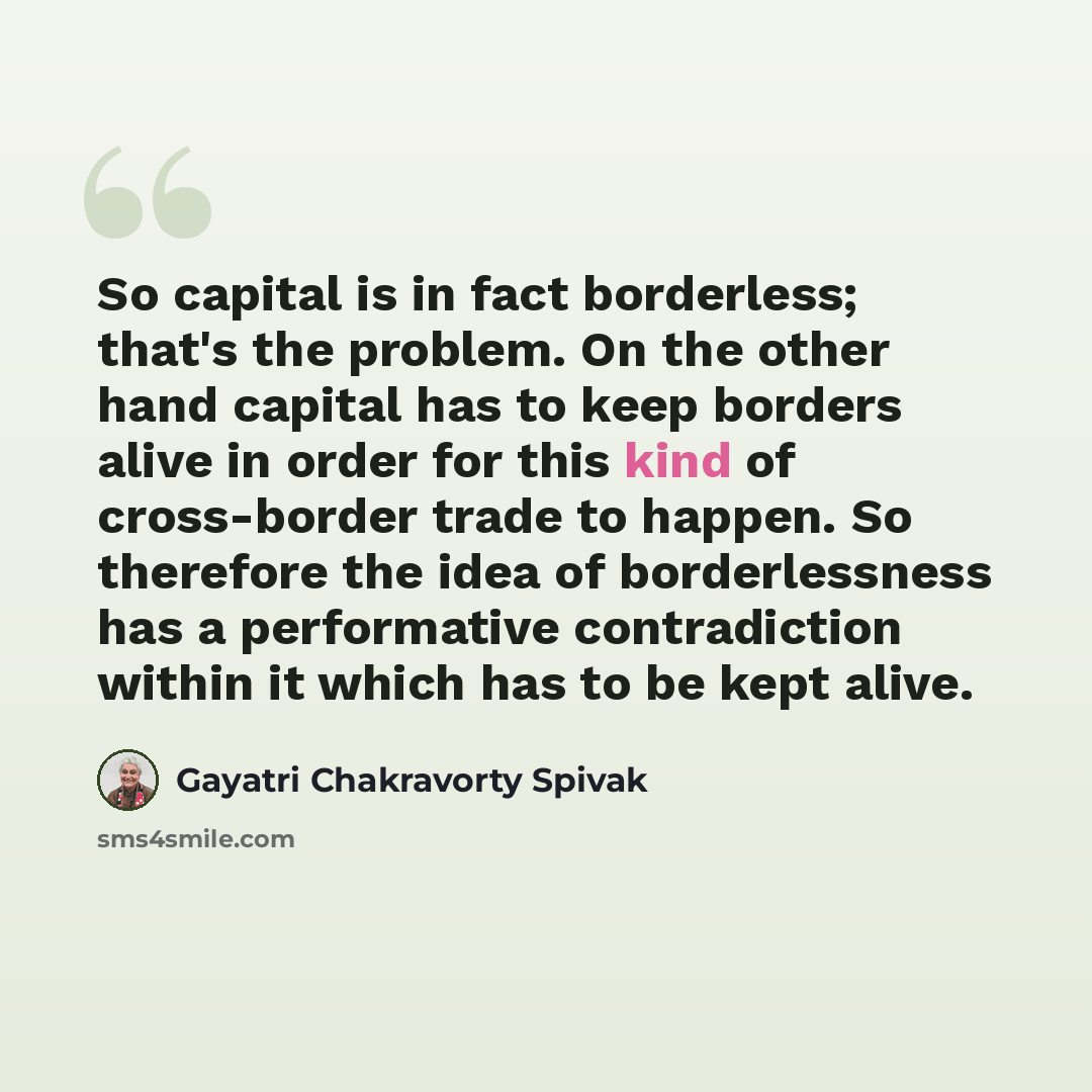 “So capital is in fact borderless; that's the problem. On the other hand capital has to keep borders alive in order for this kind of cross-border trade to happen. So therefore the idea of borderlessness has a performative contradiction within it which has to be kept alive.” quote by Gayatri Chakravorty Spivak