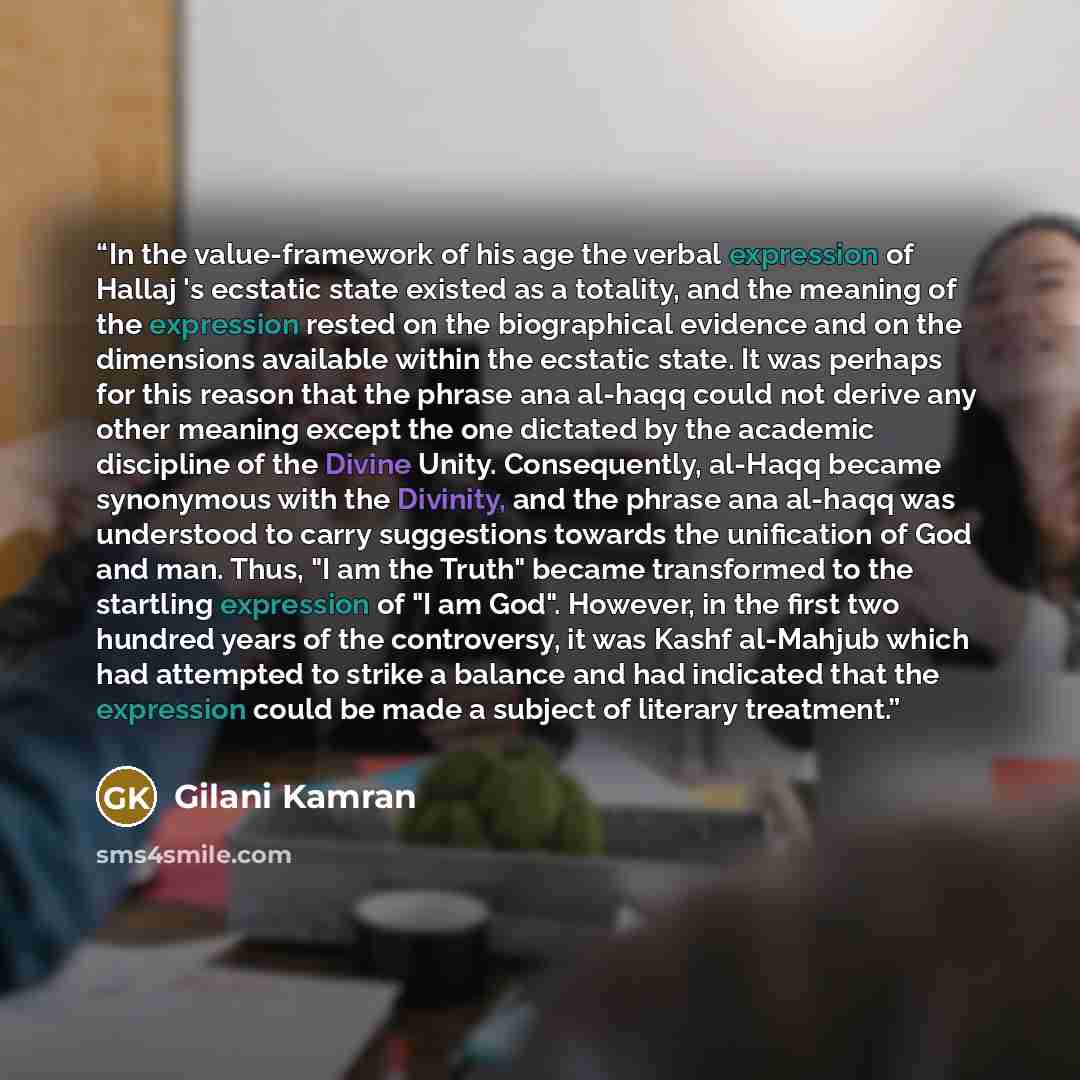 “In the value-framework of his age the verbal expression of Hallaj 's ecstatic state existed as a totality, and the meaning of the expression rested on the biographical evidence and on the dimensions available within the ecstatic state. It was perhaps for this reason that the phrase ana al-haqq…” quote by Gilani Kamran