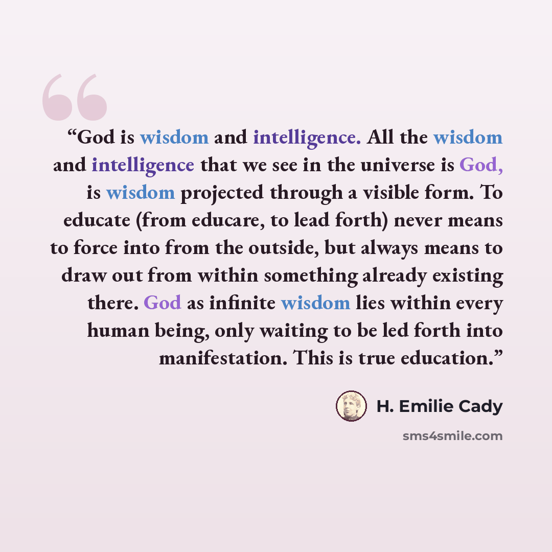 “God is wisdom and intelligence. All the wisdom and intelligence that we see in the universe is God, is wisdom projected through a visible form. To educate (from educare, to lead forth) never means to force into from the outside, but always means to draw out from within something already existing…” quote by H. Emilie Cady