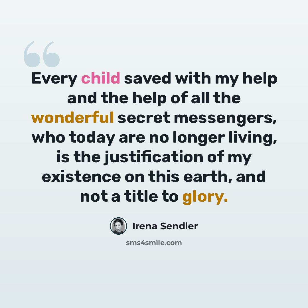 “Every child saved with my help and the help of all the wonderful secret messengers, who today are no longer living, is the justification of my existence on this earth, and not a title to glory.” quote by Irena Sendler