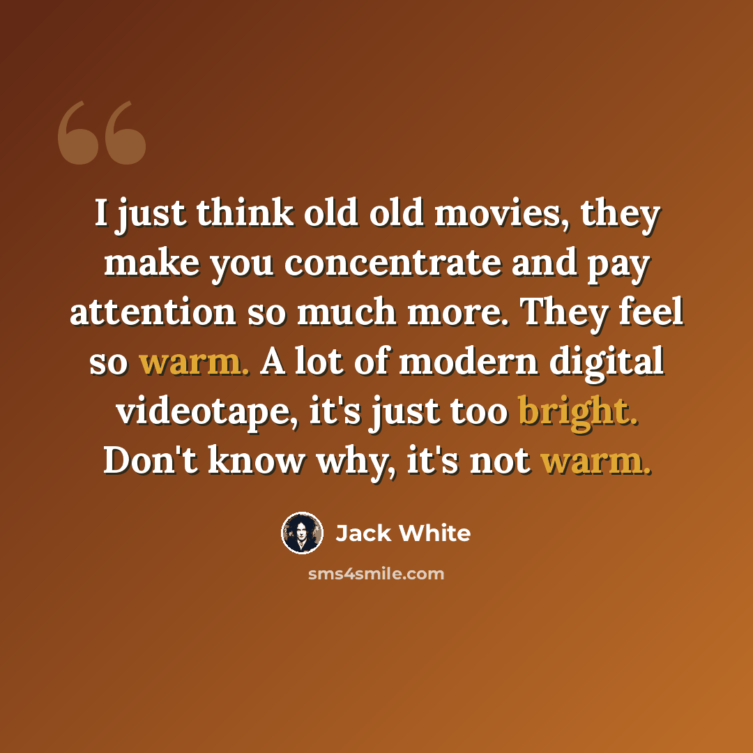 “I just think old old movies, they make you concentrate and pay attention so much more. They feel so warm. A lot of modern digital videotape, it's just too bright. Don't know why, it's not warm.” quote by Jack White