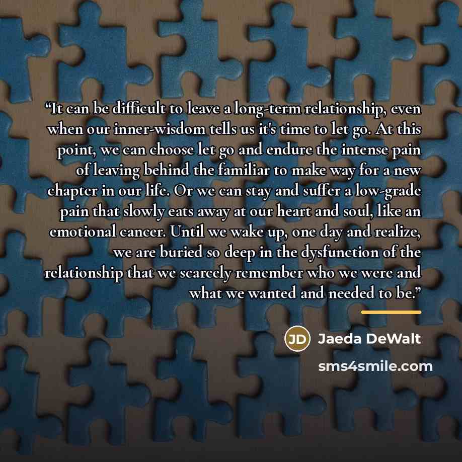 “It can be difficult to leave a long-term relationship, even when our inner-wisdom tells us it's time to let go. At this point, we can choose let go and endure the intense pain of leaving behind the familiar to make way for a new chapter in our life. Or we can stay and suffer a low-grade pain that…” quote by Jaeda DeWalt