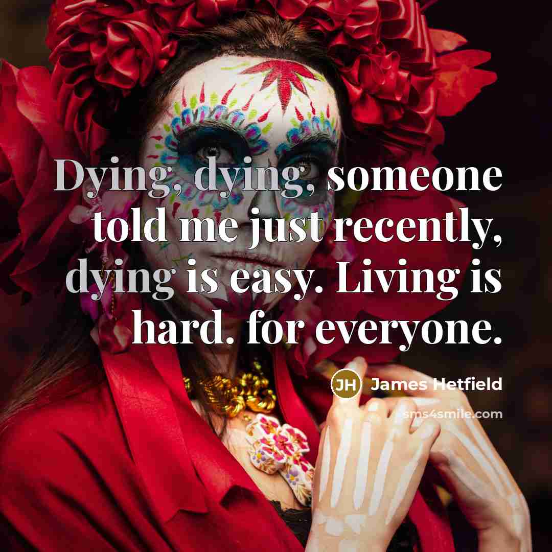 “Dying, dying, someone told me just recently, dying is easy. Living is hard. for everyone.” quote by James Hetfield