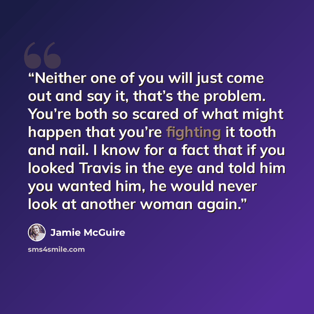 “Neither one of you will just come out and say it, that’s the problem. You’re both so scared of what might happen that you’re fighting it tooth and nail. I know for a fact that if you looked Travis in the eye and told him you wanted him, he would never look at another woman again.” quote by Jamie McGuire