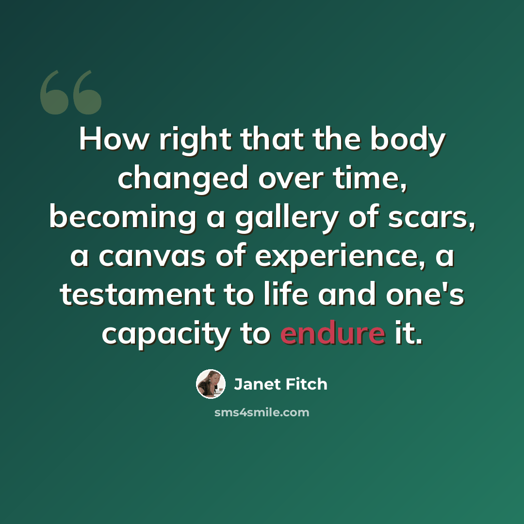 “How right that the body changed over time, becoming a gallery of scars, a canvas of experience, a testament to life and one's capacity to endure it.” quote by Janet Fitch