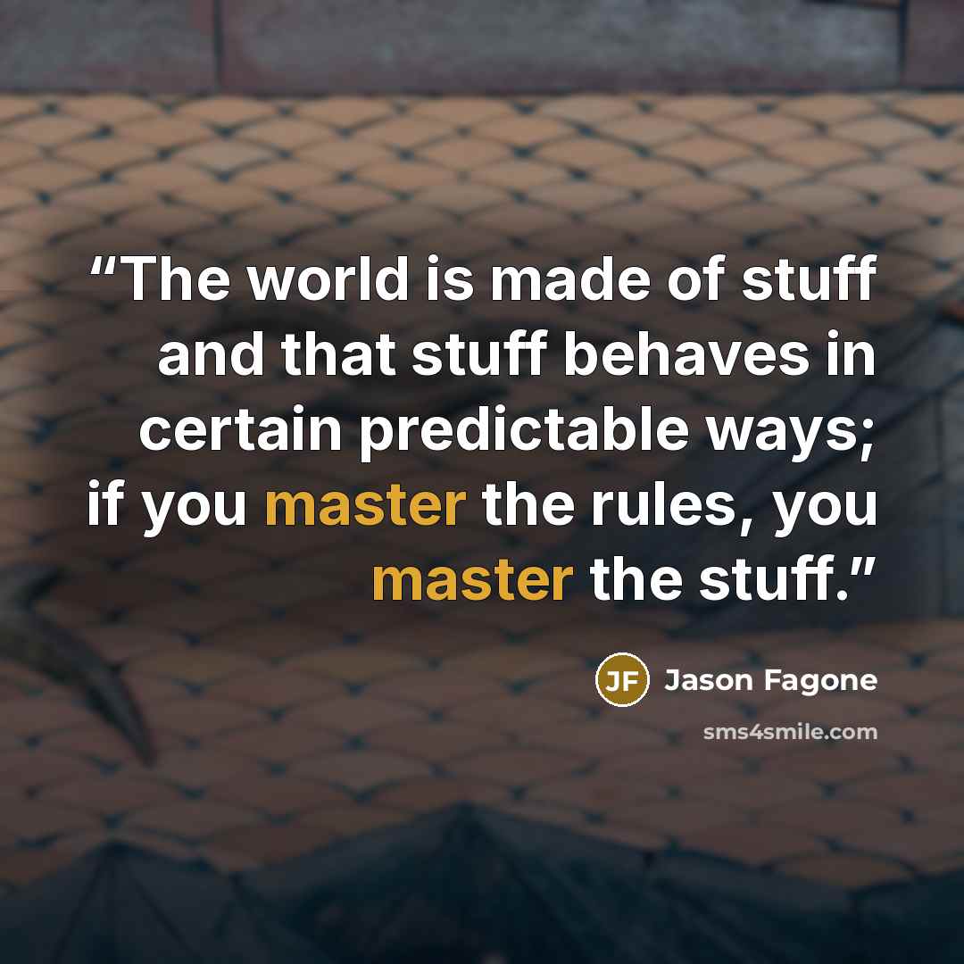 “The world is made of stuff and that stuff behaves in certain predictable ways; if you master the rules, you master the stuff.” quote by Jason Fagone