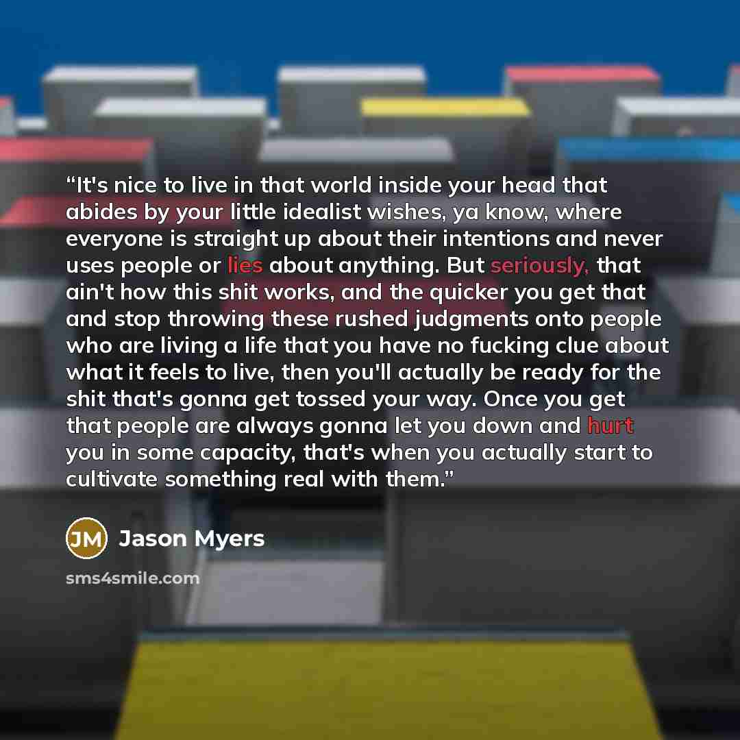 “It's nice to live in that world inside your head that abides by your little idealist wishes, ya know, where everyone is straight up about their intentions and never uses people or lies about anything. But seriously, that ain't how this shit works, and the quicker you get that and stop throwing…” quote by Jason Myers