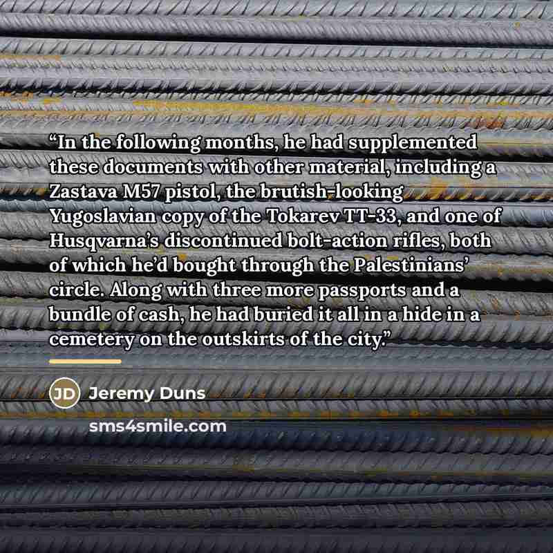 “In the following months, he had supplemented these documents with other material, including a Zastava M57 pistol, the brutish-looking Yugoslavian copy of the Tokarev TT-33, and one of Husqvarna’s discontinued bolt-action rifles, both of which he’d bought through the Palestinians’ circle. Along…” quote by Jeremy Duns