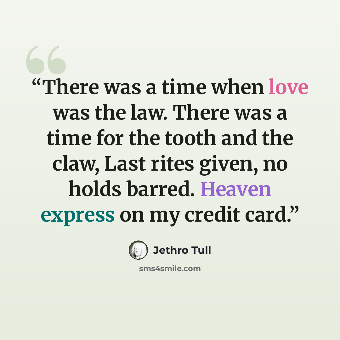 “There was a time when love was the law. There was a time for the tooth and the claw, Last rites given, no holds barred. Heaven express on my credit card.” quote by Jethro Tull
