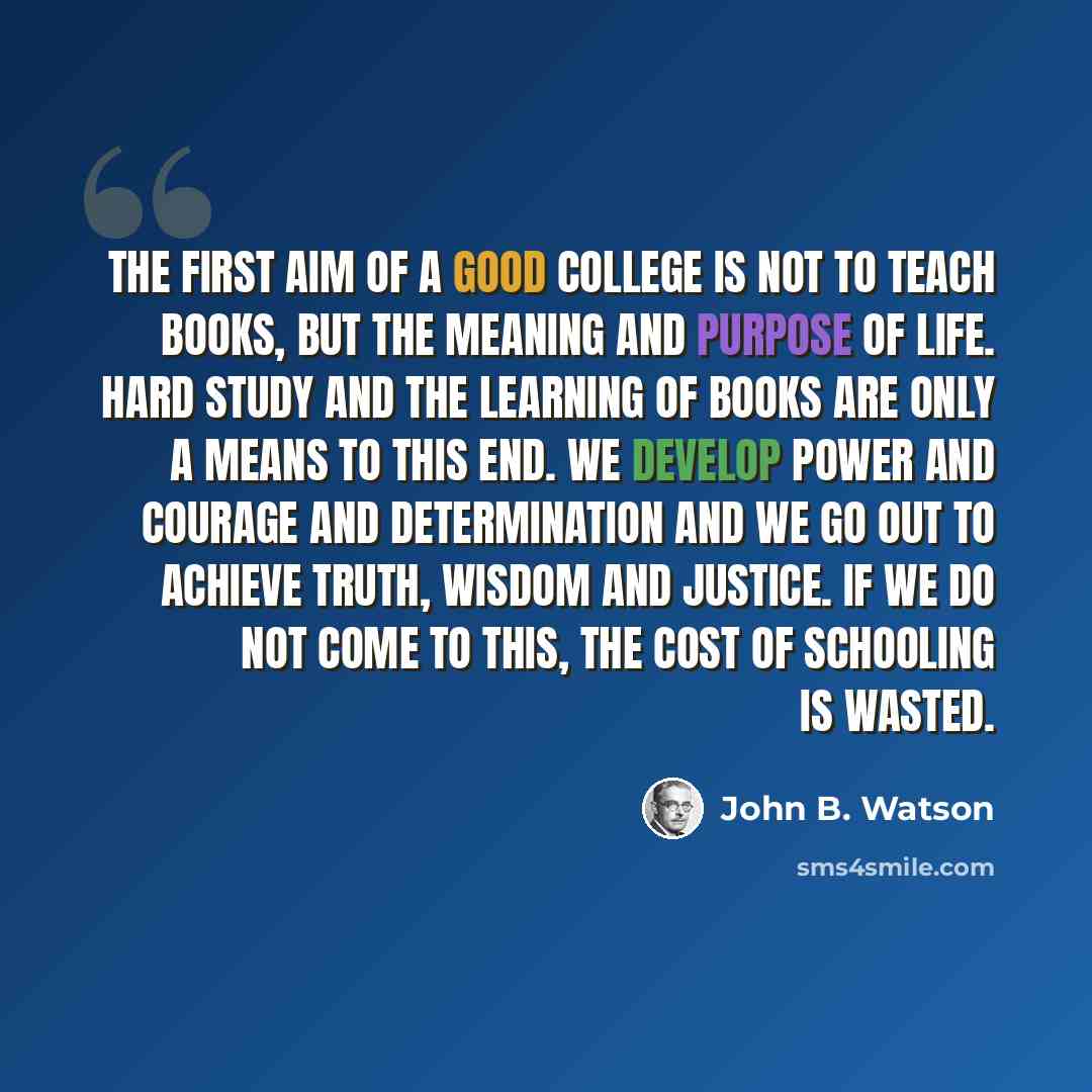 “The first aim of a good college is not to teach books, but the meaning and purpose of life. Hard study and the learning of books are only a means to this end. We develop power and courage and determination and we go out to achieve Truth, Wisdom and Justice. If we do not come to this, the cost of…” quote by John B. Watson