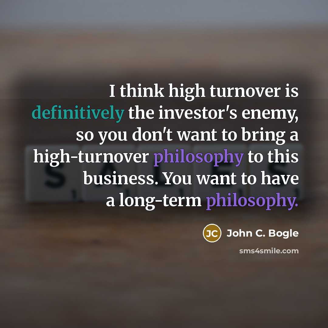 “I think high turnover is definitively the investor's enemy, so you don't want to bring a high-turnover philosophy to this business. You want to have a long-term philosophy.” quote by John C. Bogle