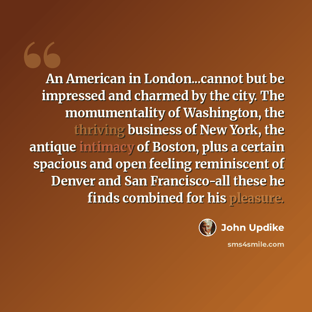 “An American in London...cannot but be impressed and charmed by the city. The momumentality of Washington, the thriving business of New York, the antique intimacy of Boston, plus a certain spacious and open feeling reminiscent of Denver and San Francisco-all these he finds combined for his pleasure.” quote by John Updike