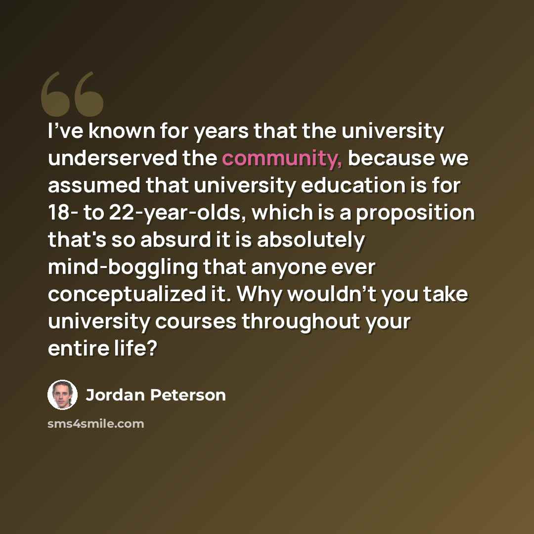 “I've known for years that the university underserved the community, because we assumed that university education is for 18- to 22-year-olds, which is a proposition that's so absurd it is absolutely mind-boggling that anyone ever conceptualized it. Why wouldn't you take university courses…” quote by Jordan Peterson