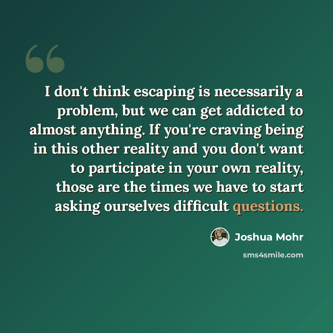“I don't think escaping is necessarily a problem, but we can get addicted to almost anything. If you're craving being in this other reality and you don't want to participate in your own reality, those are the times we have to start asking ourselves difficult questions.” quote by Joshua Mohr