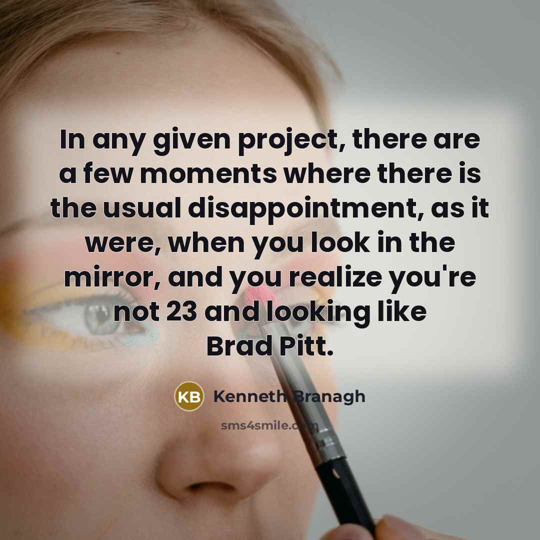 “In any given project, there are a few moments where there is the usual disappointment, as it were, when you look in the mirror, and you realize you're not 23 and looking like Brad Pitt.” quote by Kenneth Branagh