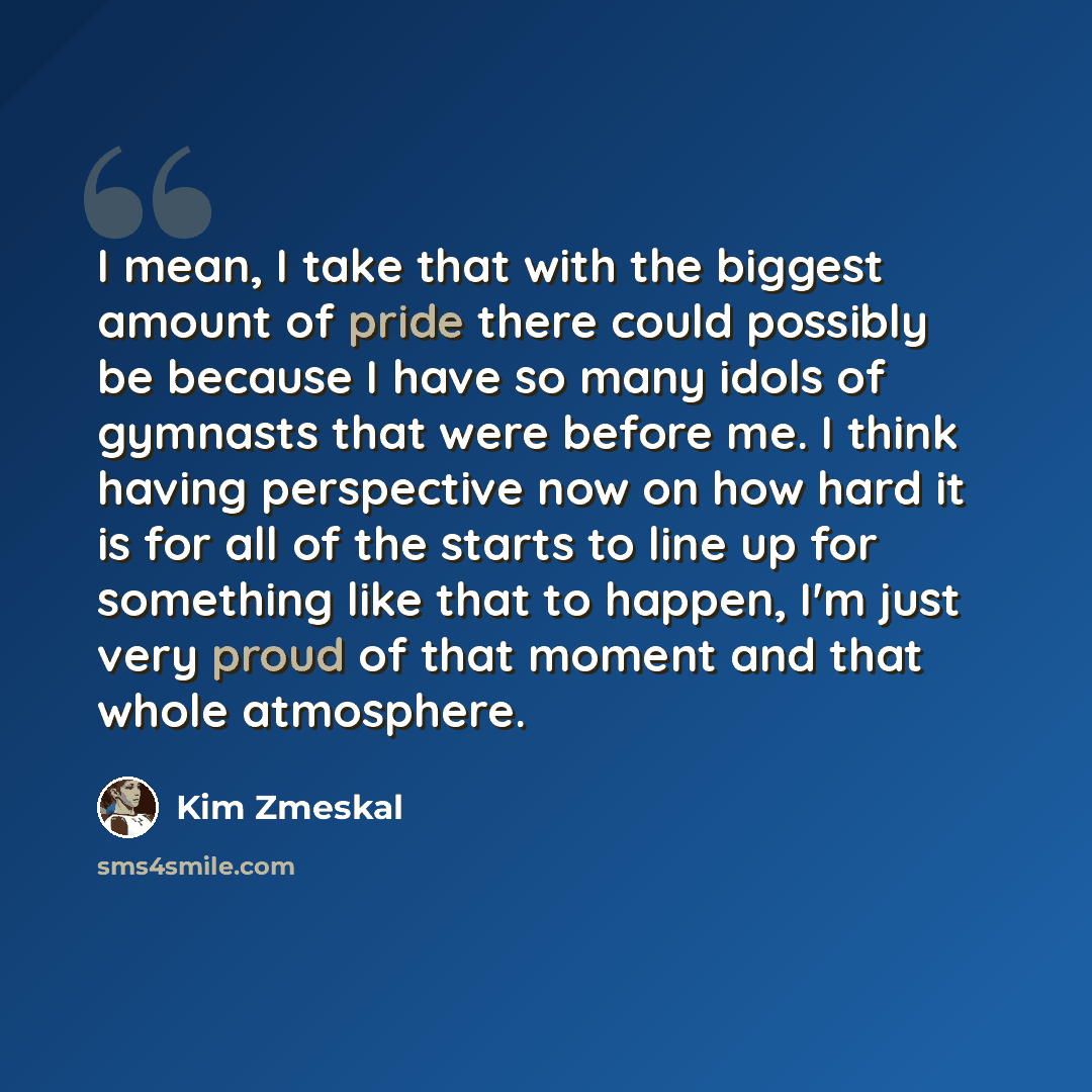 “I mean, I take that with the biggest amount of pride there could possibly be because I have so many idols of gymnasts that were before me. I think having perspective now on how hard it is for all of the starts to line up for something like that to happen, I'm just very proud of that moment and…” quote by Kim Zmeskal