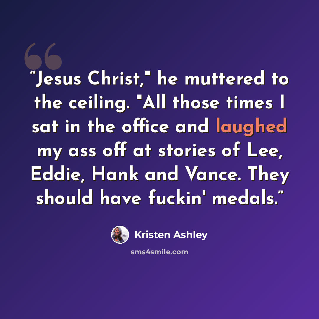 “Jesus Christ," he muttered to the ceiling. "All those times I sat in the office and laughed my ass off at stories of Lee, Eddie, Hank and Vance. They should have fuckin' medals.” quote by Kristen Ashley