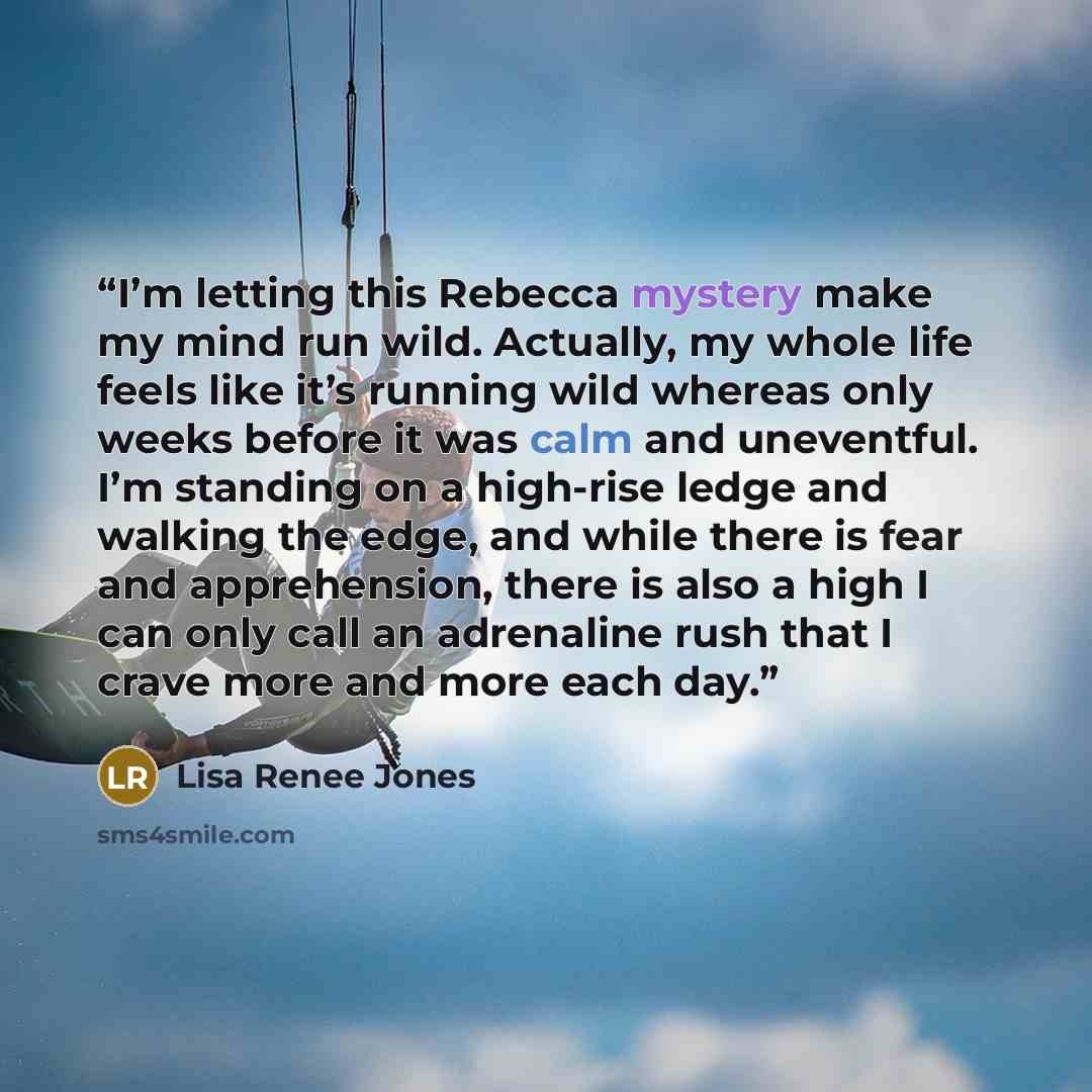 “I’m letting this Rebecca mystery make my mind run wild. Actually, my whole life feels like it’s running wild whereas only weeks before it was calm and uneventful. I’m standing on a high-rise ledge and walking the edge, and while there is fear and apprehension, there is also a high I can only call…” quote by Lisa Renee Jones
