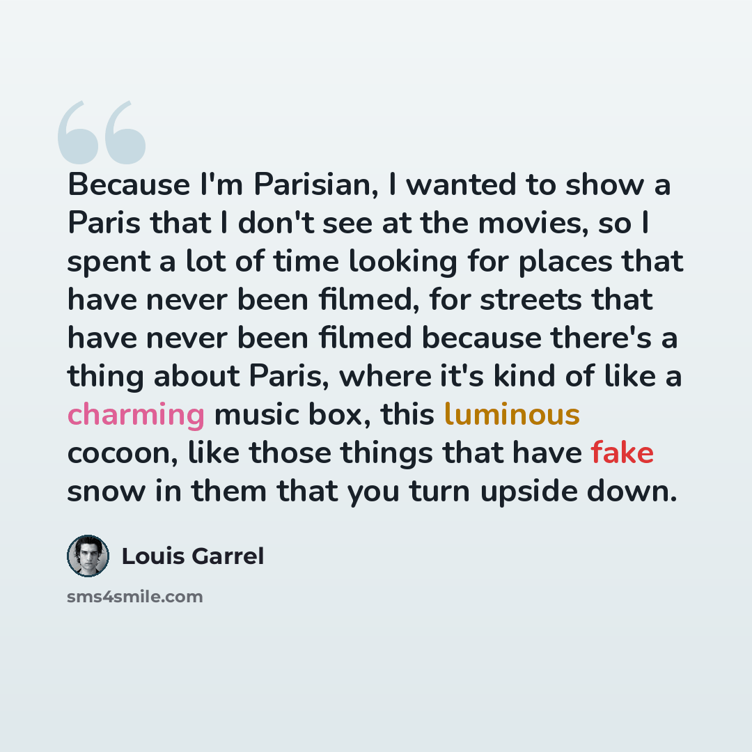 “Because I'm Parisian, I wanted to show a Paris that I don't see at the movies, so I spent a lot of time looking for places that have never been filmed, for streets that have never been filmed because there's a thing about Paris, where it's kind of like a charming music box, this luminous cocoon…” quote by Louis Garrel