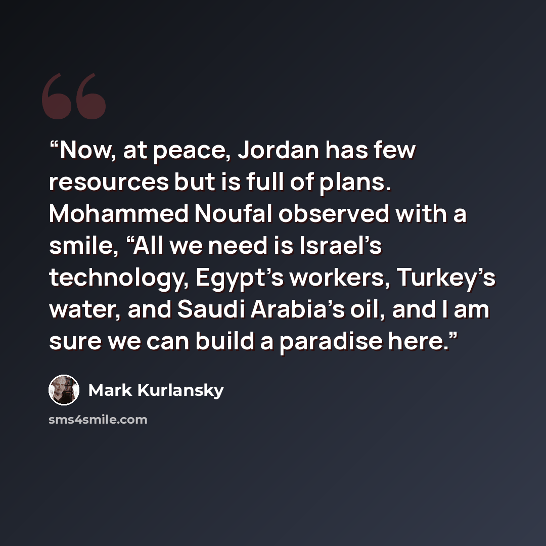 “Now, at peace, Jordan has few resources but is full of plans. Mohammed Noufal observed with a smile, “All we need is Israel’s technology, Egypt’s workers, Turkey’s water, and Saudi Arabia’s oil, and I am sure we can build a paradise here.” quote by Mark Kurlansky