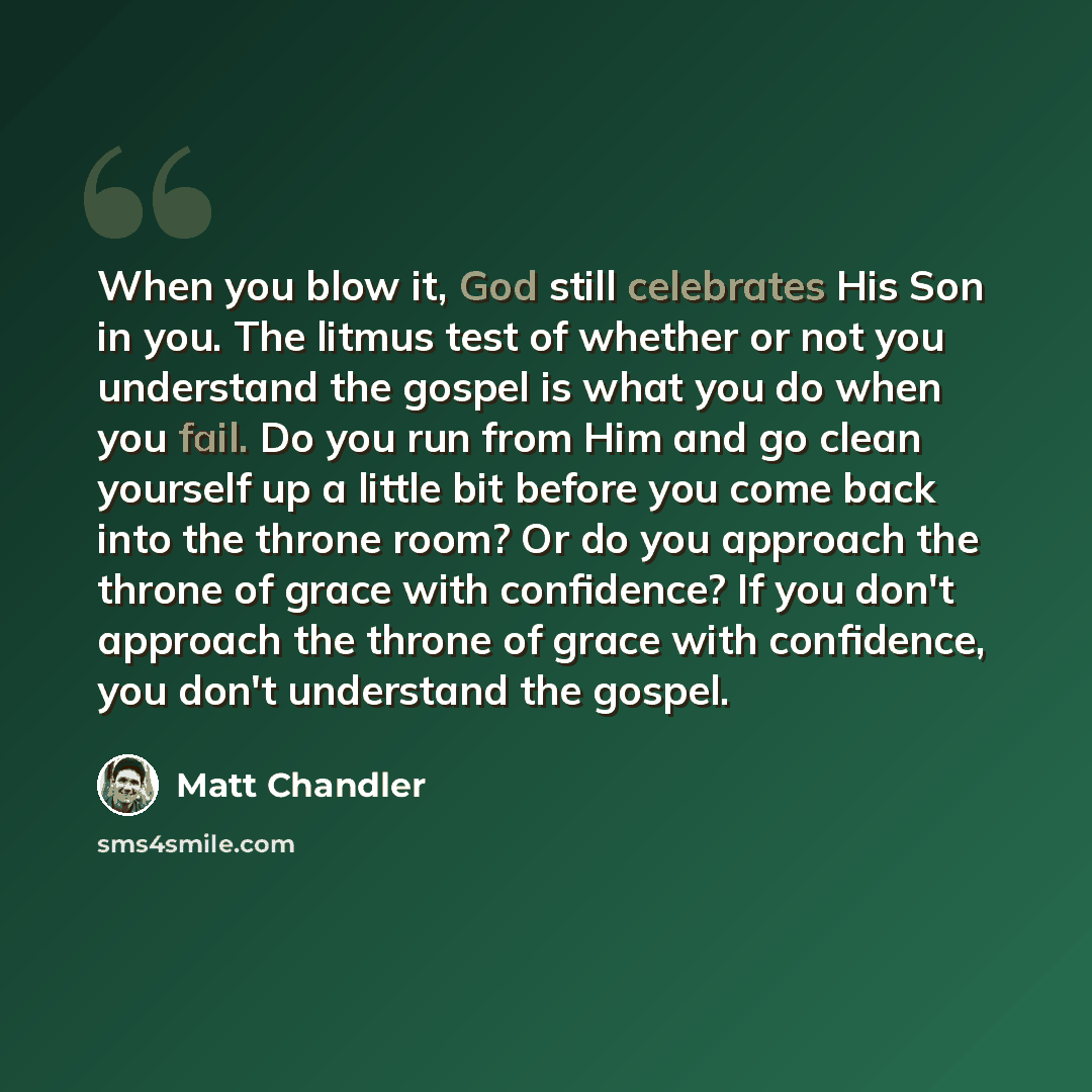 “When you blow it, God still celebrates His Son in you. The litmus test of whether or not you understand the gospel is what you do when you fail. Do you run from Him and go clean yourself up a little bit before you come back into the throne room? Or do you approach the throne of grace with…” quote by Matt Chandler