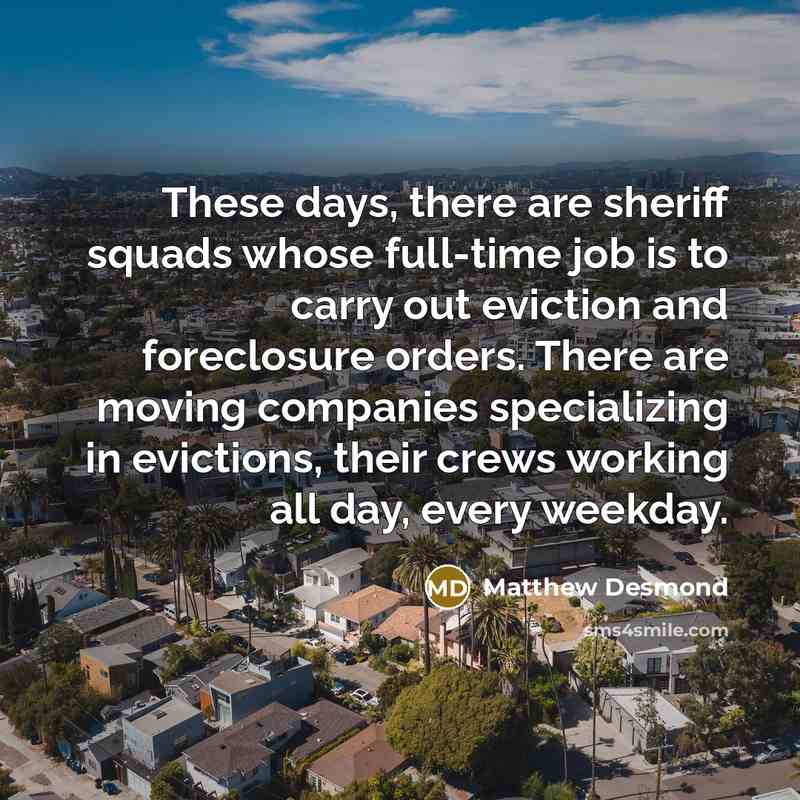 “These days, there are sheriff squads whose full-time job is to carry out eviction and foreclosure orders. There are moving companies specializing in evictions, their crews working all day, every weekday.” quote by Matthew Desmond