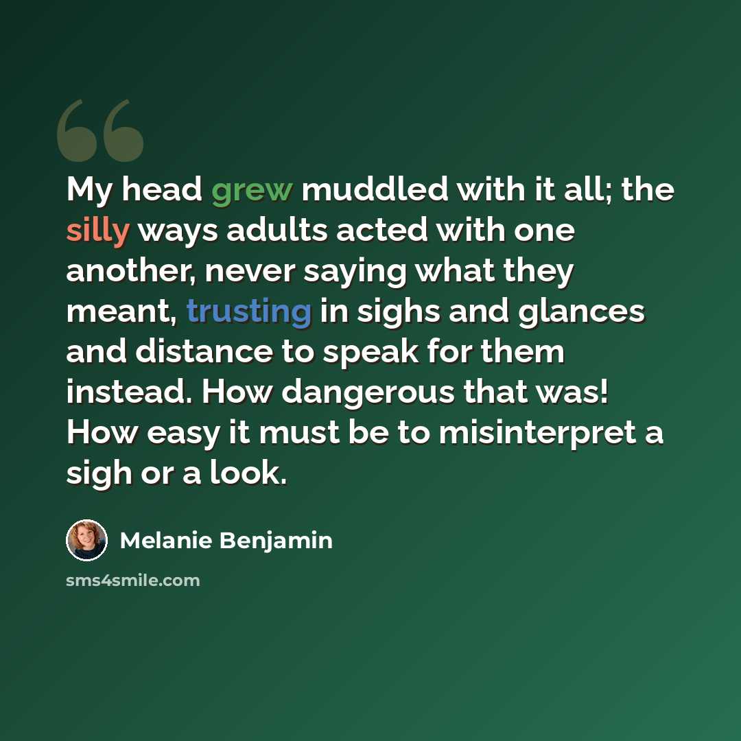 “My head grew muddled with it all; the silly ways adults acted with one another, never saying what they meant, trusting in sighs and glances and distance to speak for them instead. How dangerous that was! How easy it must be to misinterpret a sigh or a look.” quote by Melanie Benjamin