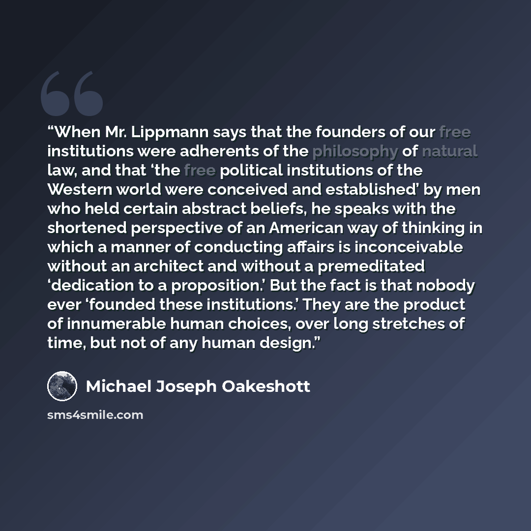 “When Mr. Lippmann says that the founders of our free institutions were adherents of the philosophy of natural law, and that ‘the free political institutions of the Western world were conceived and established’ by men who held certain abstract beliefs, he speaks with the shortened perspective of an…” quote by Michael Joseph Oakeshott