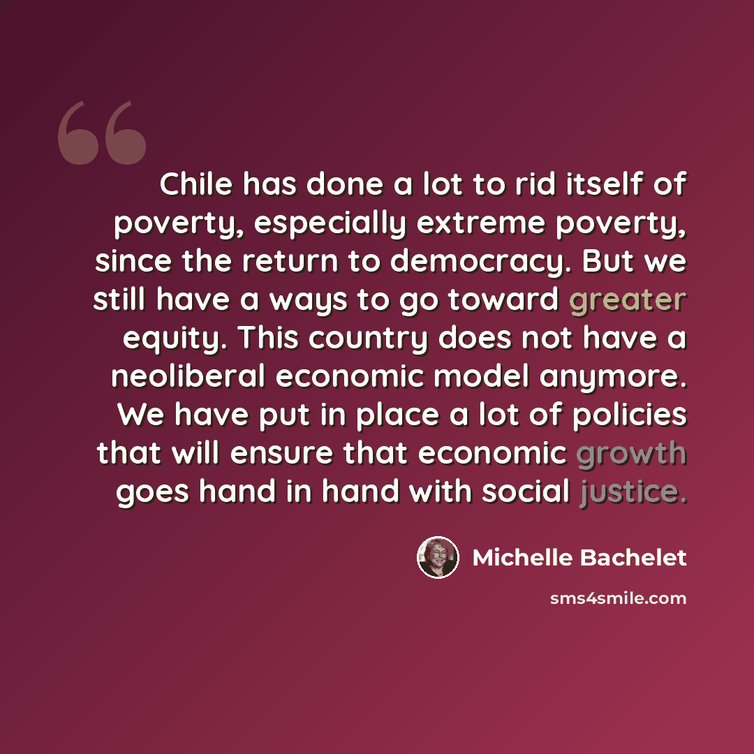 “Chile has done a lot to rid itself of poverty, especially extreme poverty, since the return to democracy. But we still have a ways to go toward greater equity. This country does not have a neoliberal economic model anymore. We have put in place a lot of policies that will ensure that economic…” quote by Michelle Bachelet