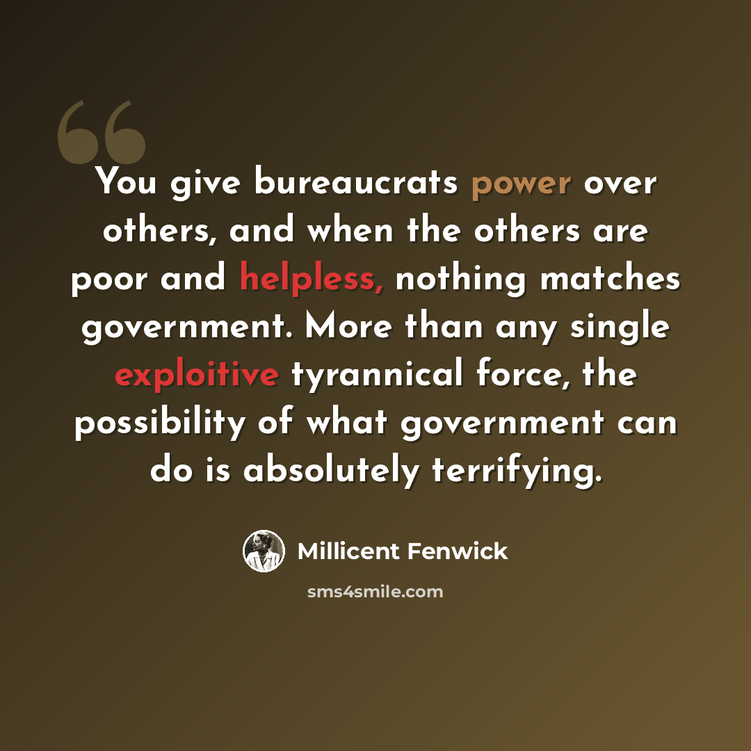 “You give bureaucrats power over others, and when the others are poor and helpless, nothing matches government. More than any single exploitive tyrannical force, the possibility of what government can do is absolutely terrifying.” quote by Millicent Fenwick