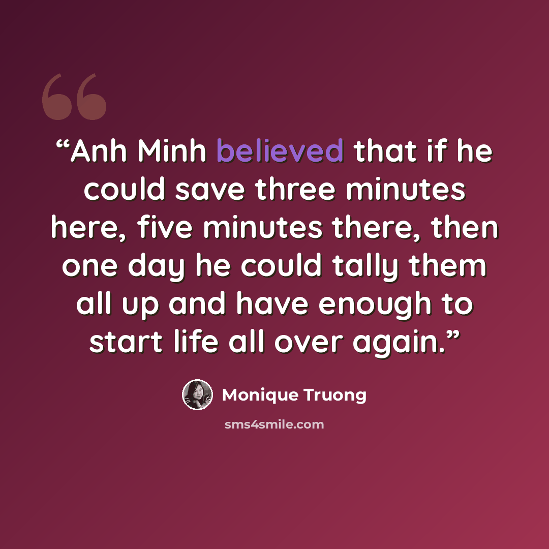 “Anh Minh believed that if he could save three minutes here, five minutes there, then one day he could tally them all up and have enough to start life all over again.” quote by Monique Truong