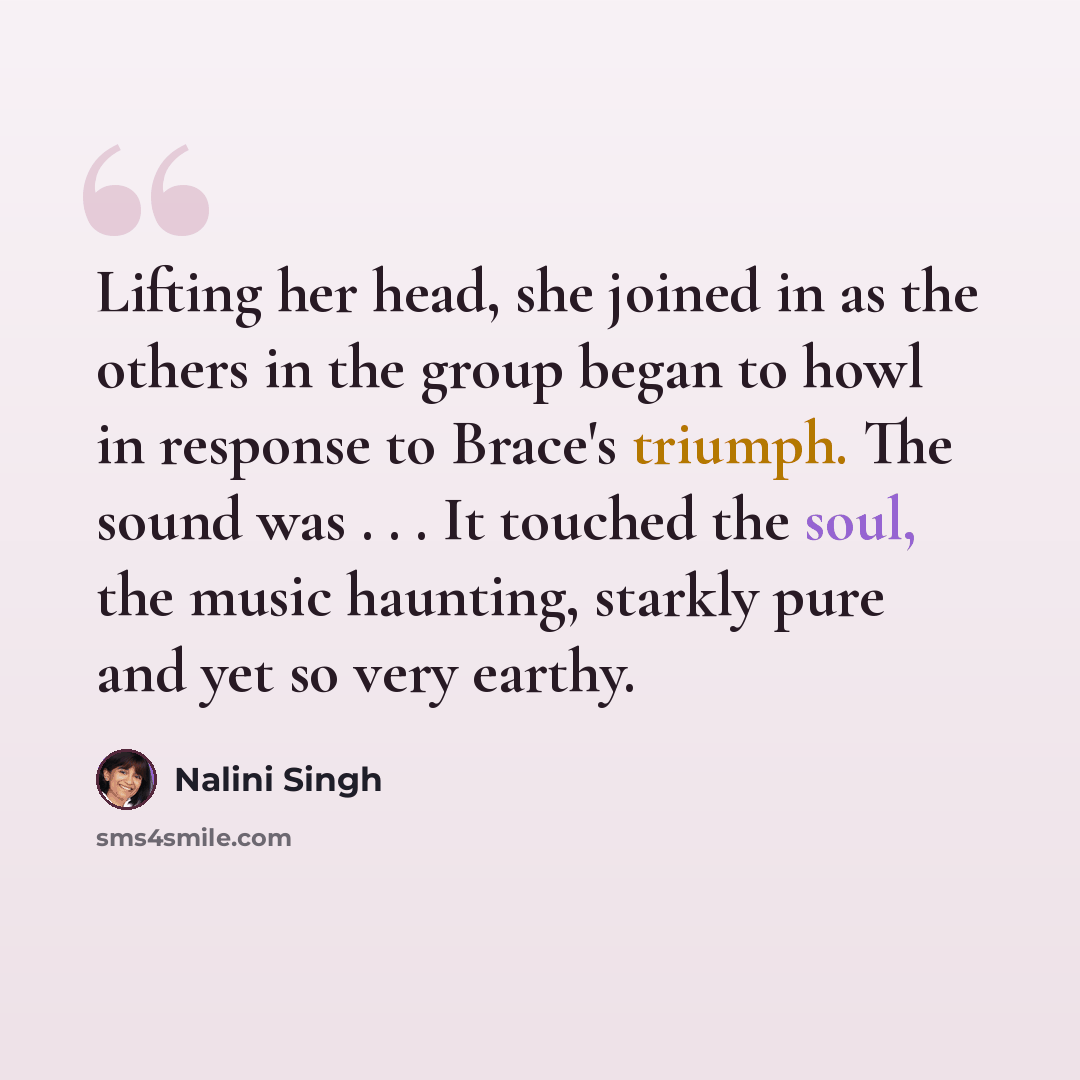 “Lifting her head, she joined in as the others in the group began to howl in response to Brace's triumph. The sound was . . . It touched the soul, the music haunting, starkly pure and yet so very earthy.” quote by Nalini Singh