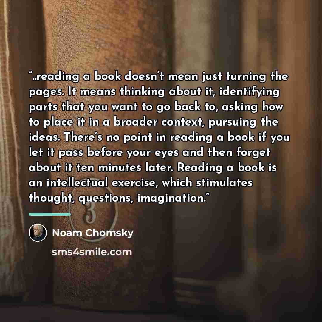 “..reading a book doesn’t mean just turning the pages. It means thinking about it, identifying parts that you want to go back to, asking how to place it in a broader context, pursuing the ideas. There’s no point in reading a book if you let it pass before your eyes and then forget about it ten…” quote by Noam Chomsky