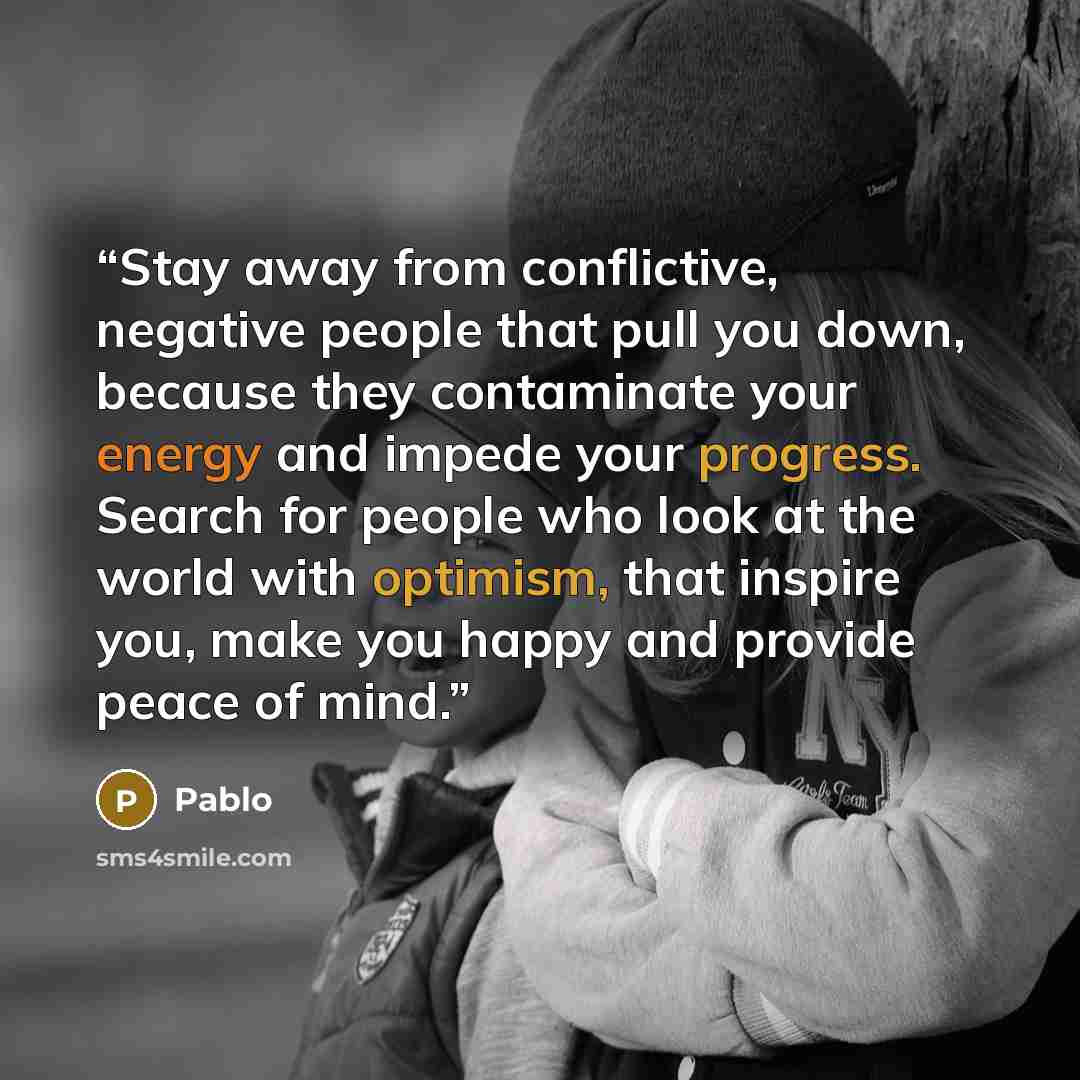“Stay away from conflictive, negative people that pull you down, because they contaminate your energy and impede your progress. Search for people who look at the world with optimism, that inspire you, make you happy and provide peace of mind.” quote by Pablo