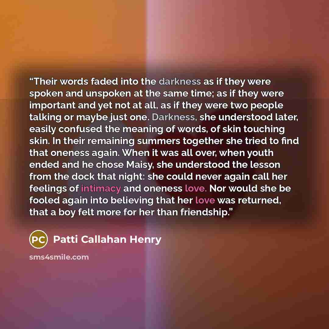 “Their words faded into the darkness as if they were spoken and unspoken at the same time; as if they were important and yet not at all, as if they were two people talking or maybe just one. Darkness, she understood later, easily confused the meaning of words, of skin touching skin. In their…” quote by Patti Callahan Henry