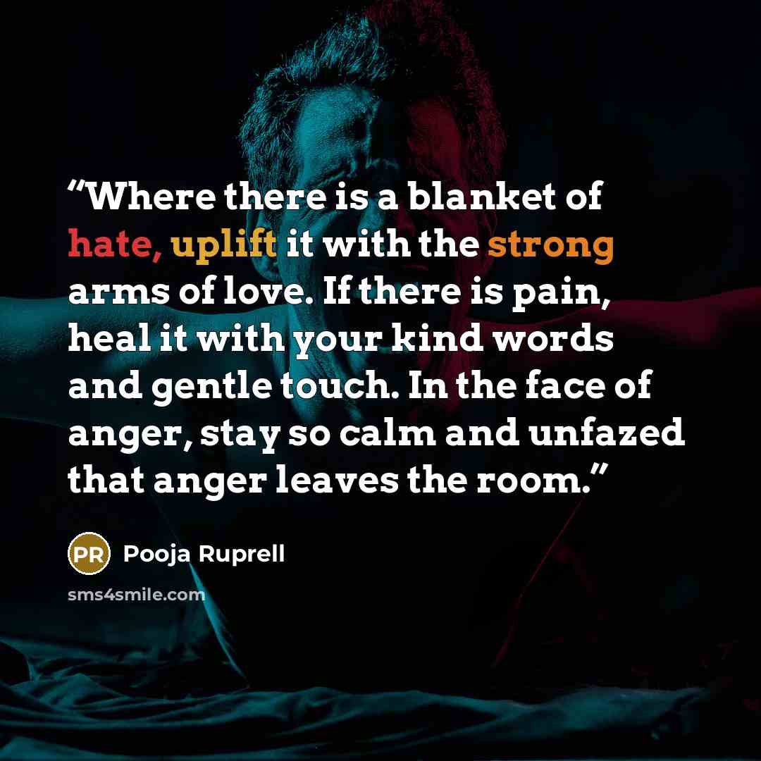 “Where there is a blanket of hate, uplift it with the strong arms of love. If there is pain, heal it with your kind words and gentle touch. In the face of anger, stay so calm and unfazed that anger leaves the room.” quote by Pooja Ruprell