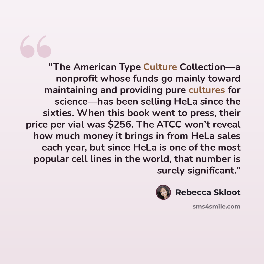 “The American Type Culture Collection—a nonprofit whose funds go mainly toward maintaining and providing pure cultures for science—has been selling HeLa since the sixties. When this book went to press, their price per vial was $256. The ATCC won’t reveal how much money it brings in from HeLa sales…” quote by Rebecca Skloot