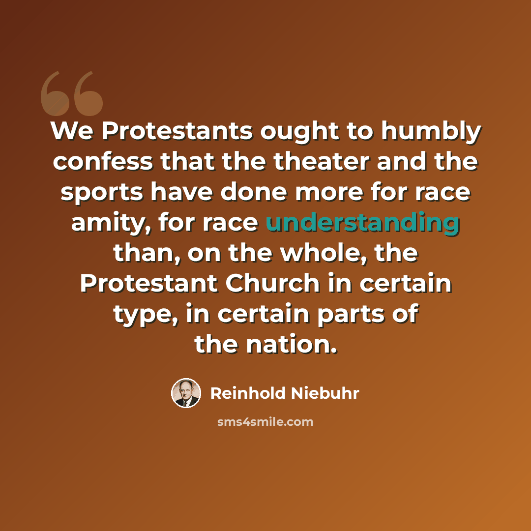 “We Protestants ought to humbly confess that the theater and the sports have done more for race amity, for race understanding than, on the whole, the Protestant Church in certain type, in certain parts of the nation.” quote by Reinhold Niebuhr