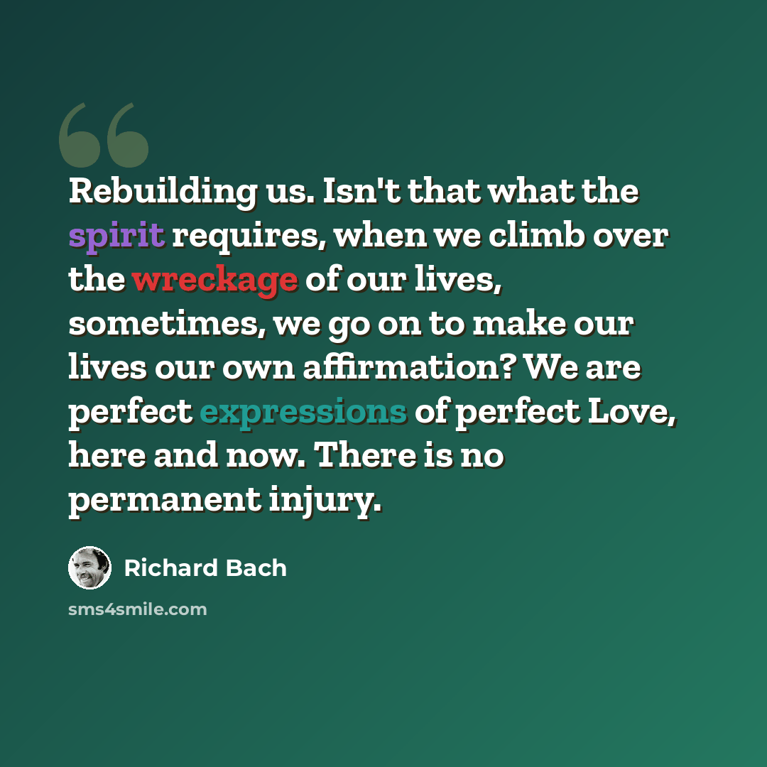 “Rebuilding us. Isn't that what the spirit requires, when we climb over the wreckage of our lives, sometimes, we go on to make our lives our own affirmation? We are perfect expressions of perfect Love, here and now. There is no permanent injury.” quote by Richard Bach